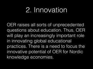 2. Innovation
OER raises all sorts of unprecedented
questions about education. Thus, OER
will play an increasingly important role
in innovating global educational
practices. There is a need to focus the
innovative potential of OER for Nordic
knowledge economies.

 