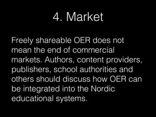 4. Market
Freely shareable OER does not
mean the end of commercial
markets. Authors, content providers,
publishers, school authorities and
others should discuss how OER can
be integrated into the Nordic
educational systems.

 