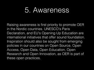 5. Awareness
Raising awareness is first priority to promote OER
in the Nordic countries. UNESCO’s Paris
Declaration, and EU’s Opening Up Education are
international initiatives that offer sound foundation.
Inspiration should also be sought from emerging
policies in our countries on Open Source, Open
Access, Open Data, Open Education, Open
Research and Open Innovation, as OER is part of
these open practices.

 