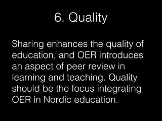 6. Quality
Sharing enhances the quality of
education, and OER introduces
an aspect of peer review in
learning and teaching. Quality
should be the focus integrating
OER in Nordic education.

 