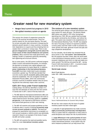 Theme


              Greater need for new monetary system
          ƒ    Meagre Seoul summit but progress in 2010                The contours of a new monetary system
                                                                       The world has gone without a formal international mon-
          ƒ    New global monetary system on agenda
                                                                       etary system for nearly 40 years. The Bretton Woods
                                                                       (BW) system was ended in 1971 after having been
                                                                       operating since 1945. BW was a global fixed exchange
          This autumn the climate of cooperation among the             rate system anchored by the US dollar, and indirect by
          Group of 20 countries has deteriorated. There are            gold. This system also resulted in the establishment of
          several reasons for this worrisome disunity. The need        the International Monetary Fund. The IMF was assigned
          for private and public debt retirement is hampering the      the task of focusing on balance of payments problems,
          domestic growth dynamic in many countries, increasing        currency policy and free trade in order to promote eco-
          their dependence on exports and thus tempting them to        nomic growth and trade, generate income and jobs and
          weaken their currencies in various ways. There is also       stop competitive devaluations.
          genuine disagreement among G20 countries about the
          actual causes of their shared imbalances and systemic        For four decades, the US dollar has remained the de
          problems. Many countries have weak governments, also         facto anchor in the “non-system” that followed BW.
          making it harder to implement politically demanding          But this question has been raised: Does the world need
          belt-tightening and structural reforms.                      a new multilateral monetary system in order to reduce
                                                                       economic imbalances and return to high and stable eco-
          But on some points, the G20 summit confirmed progress        nomic growth? The G20 has entrusted the IMF − during
          made in recent international discussions, for example,       France’s G20 chairmanship in 2011 − to present propos-
          the decision to introduce new capital adequacy and           als on the mechanisms for a new system.
          liquidity requirements for banks (Basel III). In addition,
          power relationships in the International Monetary            World trade volume
          Fund (IMF) have been modernised to give emerging
          economies a greater say. The G20 also decided that           World Trade Monitor,
          concrete country-specific economic policy action plans       index 100 = 2000, seasonally adjusted
          should be established. This will strengthen the Mutual       250                                                            250
          Assessment Process (MAP), which will continuously                            World trade total
                                                                                       Emergning economies
          evaluate countries to establish whether they are pursu-      200             Advanced economies
                                                                                                                                      200
          ing policies that adversely impact other countries.
                                                                       150                                                            150
          G20’s 2011 focus under French leadership
          Looking ahead, the G20 has identified a number of is-
                                                                       100                                                            100
          sues that will dominate its work until the next summit
          in Cannes late in 2011. Some of the key issues are:
                                                                        50                                                            50

          1. The IMF, Bank for International Settlements (BIS) and
          Financial Stability Board (FSB) will propose new tools to      0                                                            0
                                                                             91   93      95     97     99   01   03   05   07   09
          reduce financial sector risk levels, based on a systemic
          perspective, to be reported to G20 finance ministers         Source: Netherlands Bureau for Economic Policy Analysis
          and central bank governors at their next meeting.
                                                                       We see four main reasons why the issue of a global
          2. The IMF will examine and propose guidelines on how        monetary system has been raised again:
          to identify when a country is showing excessively large
          current account surpluses or deficits. The American          1. A decade of rapid globalisation has made countries
          proposal for quantitative restrictions on acceptable cur-    highly economically and financially interdependent.
          rent account surpluses or deficits (which was admittedly     There is a great need for cooperation in many areas to
          rejected in Seoul) is an example of the kinds of issues      avoid disruptions and reduce the risk of protectionism.
          the IMF will further consider.
                                                                       2. Large differences in the cyclical position of coun-
          3. The IMF will examine the need and possible mecha-         tries and related financial and monetary policy issues
          nisms for a new international monetary system.               create international tensions. A new system may not
                                                                       solve imbalance problems but can help ensure that


16 | Nordic Outlook – November 2010
 