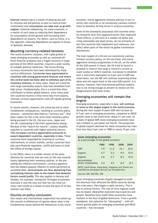 International overview



Internal rebalancing is a matter of phasing out pub-        economy: overly aggressive stimulus policies in low in-
lic stimulus and aid policies as soon as more private       terest rate countries or an excessively cautious commit-
investments and consumption can take over as growth         ment to domestic driving forces in surplus economies.
engines. External rebalancing, for some countries, is
a matter of such steps as reducing their dependence         Some of the drawbacks associated with extreme stimu-
on consumption-driven growth and increasing their           lus measures have thus appeared earlier than expected.
dependence on exports. For others, such as China, it is     These effects, in the form of a weaker US dollar and
the opposite: reducing dependence on exports in favour      rising commodity and asset prices, do not primarily af-
of domestic demand.                                         fect the countries that implement such measures, but
                                                            affect other parts of the world via global transmission
Mounting currency-related tensions                          mechanisms.
The world economic situation, with rapid growth in
                                                            The main targets of criticism are excessively cautious
many emerging economies as well as continued dif-
                                                            Chinese currency policy, on the one hand, and overly
ficult financial problems and a fragile recovery in large
                                                            aggressive stimulus programmes in the US, on the other.
portions of the OECD countries, requires a wide variety
                                                            At the G20 summit in Seoul, the US tried to launch a
of suitable political medicines. The forces driving
                                                            proposal to restrict how large a country’s current ac-
currency movements have been dominated by these
                                                            count surplus or deficit could be. A proposal to establish
cyclical differences. Currencies have appreciated in
                                                            such a restriction equivalent to 4 per cent of GDP was
countries with strong government finances and where
                                                            voted down, but the IMF will continue examining similar
the central bank has been able to withdraw part of its
                                                            ideas and will report back to the next G20 summit. It is
monetary stimulus. In many cases, these are countries
                                                            obvious, however, that international political coopera-
with large commodity exports that have benefited from
                                                            tion is not strong enough at present to resolve all the
high prices. Fundamentally, this is a trend that often
                                                            disagreements that have arisen.
contributes to better global balance, since many prob-
lem countries receive a little extra help from exports,
                                                            Emerging economies will remain the
whereas currency appreciation cools off rapidly-growing
economies.
                                                            engine
                                                            Emerging economies, especially in Asia, will continue
In recent months, however, this trend has led to more       to serve as the largest engine in the world economy.
troublesome consequences, resulting in currency policy      During the next couple of years GDP will increase by
tensions − sometimes described as “currency war”. One       6-7 per cent in emerging economies, compared to OECD
basic reason for this is the ultra-loose monetary policy    growth close to the trend level: about 2½ per cent. As
being pursued in the US, the euro zone, Japan and           a share of global GDP, Asian emerging economies have
the UK, culminating in the Fed’s quantitative easing.       now climbed to just below one fourth. The proportion
Because of the “search for returns”, surplus liquidity      of global exports destined for these economies has risen
migrates to countries with higher potential returns.        from less than 5 per cent in 1980 to nearly 15 per cent.
This increases currency appreciation pressures in
export-dependent countries, especially in Asia. These        Asian emerging economies
countries have responded by resorting to currency            As a percentage of the global economy
interventions. In recent months, various countries have
also used financial regulation, tariffs and taxes to stem                         1980     1990      2000     2009
the inflow of foreign capital.                               GDP                    7.9     11.0      15.1     22.6
                                                             Exports                4.7      5.5       9.5     15.9
In the OECD, there is a milder version of the same
dilemma for countries that are now on the way towards        Imports                4.6      5.7       8.3     14.5
slowly tightening their monetary policies. In the pre-       Accumulated
vailing low-inflation environment, currency apprecia-        direct investments     4.4      4.9       6.0       8.3
tion has helped squeeze inflation to levels perceived as     NOTE: South Korea, Hong Kong, Singapore and Taiwan are
uncomfortable. Central banks are thus abstaining from        classified as developed and are not included here.
normalising interest rates to the extent that domestic       Sources: IMF, UNCTAD, SEB
factors would justify. This also applies to Norway and
Sweden, for example. Among the 10 largest economies,        Asian emerging economies largely managed to avoid
Australia is now the only one that has not cited cur-       the downturn that affected the OECD countries during
rency rate trends as a reason to slow the pace of its key   the crisis years, then began a rapid recovery. This is
interest rate hikes.                                        due to several factors. The role of intra-regional trade
                                                            has increased. Meanwhile improved macro policies and
Disunity on policy conclusions                              greater flexibility have made these economies more
One reason why international cooperation has seized up      resilient in the face of global downturns. From a growth
this autumn is differences of opinion about what is the     standpoint, the potential for “decoupling” − with dif-
fundamental reason behind the imbalances in the world       ferent growth paths for emerging economies and OECD
                                                            countries − has increased.


                                                                                               Nordic Outlook – November 2010 | 7
 