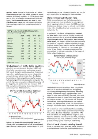 International overview



per cent a year, despite fiscal tightening. In Finland,                             Our assessment is that Latvia and Lithuania will join the
the economic recovery has gained strength in recent                                 euro zone in 2014, in keeping with their ambitions.
months. We now see prospects for GDP growth of 3 per
cent in 2011. As in Sweden, this growth will be broad-                              More symmetrical inflation risks
based. The Norwegian economy will grow by more                                      Rising commodity prices and the Fed’s quantitative
than 2 per cent a year, but high resource utilisation                               easing programme have contributed to growing uncer-
is already beginning to limit supply-side potential in                              tainty regarding inflation trends in the OECD countries.
Norway.                                                                             Inflation expectations, measured as break-even inflation
                                                                                    in the index-linked bond market, have also risen − espe-
                                                                                    cially in the US.
 GDP growth, Nordic and Baltic countries
 Year-on-year percentage change                                                     A mechanistic calculation indicates that a commod-
                           2009            2010      2011          2012             ity price upturn might push up inflation as much as 2
                                                                                    percentage points, but in recent decades the impact
 Sweden                        -5.1         5.0           3.5         2.5
                                                                                    of commodity prices at the consumer level has been
 Norway                        -1.4         0.5           2.3         2.2           rather small. Low resource utilisation is one reason why
 Denmark                       -4.7         2.2           2.2         2.1           the impact of commodity prices is unlikely to be larger
                                                                                    this time around. Taken together, we have adjusted CPI
 Finland                       -8.1         2.7           3.0         2.8
                                                                                    inflation upward by 3-4 tenths of a percentage point
 Nordics                       -4.5         2.7           2.8         2.4           in the US and the euro zone as a consequence of the
 Estonia                   -13.9            2.5           4.0         4.0           commodity price increase, especially via the impact of
 Latvia                    -18.0           -0.3           4.0         5.0           higher oil and food prices.

 Lithuania                 -14.7            1.0           4.0         4.5                      Core inflation will remain low
                                                                                                  Year-on-year percentage change
 Baltics                   -15.6            0.9           4.0         4.5
                                                                                    3.0                                                             3.0

 Source: OECD, SEB                                                                  2.5                                                 SEB         2.5
                                                                                                                                      forecast

Gradual recovery in the Baltic countries                                            2.0                                                             2.0
After their extreme economic downturn in 2009, all
                                                                                    1.5                                                             1.5
three Baltic countries showed positive year-on-year
GDP growth during the past two quarters. We continue                                1.0                                                             1.0
to predict a gradual export-led recovery. Meanwhile
domestic demand is beginning to thaw. The Baltics                                   0.5                                                             0.5

have restored their competitiveness after success-                                  0.0                                                             0.0
fully applying an internal devaluation policy, but the                                    98 99 00 01 02 03 04 05 06 07 08 09 10 11 12
growth of private consumption and capital spending will
                                                                                            Euro zone      US
be sluggish due to public sector pay freezes in 2011,                                                                         Source: Eurostat, BLS, SEB

high unemployment including structural problems and
continued private debt retirement.                                                  The Fed’s expansion of its balance sheet has provided
                                                                                    new fuel for discussion about the risk of triggering
      US: The credit channel has stabilised                                         inflation by printing money and boosting the money
                Ratio, year-on-year percentage change
                                                                                    supply. Broad money supply aggregates have again
12                                                                            12    begun to grow, but still at a very slow pace. The credit
                                                                                    multiplier also seems to have started rising again but is
10                                                                            10
                                                                                    not far from its lows. Our conclusion is that monetary
 8                                                                             8    measures are signalling lower deflation risk but that
 6                                                                             6
                                                                                    there is still plenty of time for the Fed to withdraw li-
                                                                                    quidity if a real-term upturn should take off in earnest.
 4                                                                             4
                                                                                    We have revised our overall inflation forecast slightly
 2                                                                             2
                                                                                    upward and consider the risk picture more symmetrical
 0                                                                             0    than before. But most indications are still that infla-
     86    88   90   92   94    96    98   00   02   04    06    08    10
                                                                                    tion will remain low during the next couple of years.
          M2 money supply                                                           Resource utilisation remains low in the OECD, leading to
          Credit multiplier (M2/monetary base)
                                                          Source: Federal Reserve   historically low pay hikes. Unit labour cost is also being
                                                                                    pushed down by cyclical recovery in productivity.
Overall, we expect decent annual GDP growth of
4-5 per cent in the Baltics during the next couple of                               Central bank stimulus nearing its end
years. Estonia is adopting the euro on January 1, 2011.                             In the US, the euro zone, Japan and the UK, monetary
                                                                                    stimulus measures remain the most important instru-



                                                                                                                      Nordic Outlook – November 2010 | 9
 