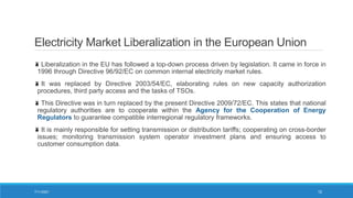 Electricity Market Liberalization in the European Union
Liberalization in the EU has followed a top-down process driven by legislation. It came in force in
1996 through Directive 96/92/EC on common internal electricity market rules.
It was replaced by Directive 2003/54/EC, elaborating rules on new capacity authorization
procedures, third party access and the tasks of TSOs.
This Directive was in turn replaced by the present Directive 2009/72/EC. This states that national
regulatory authorities are to cooperate within the Agency for the Cooperation of Energy
Regulators to guarantee compatible interregional regulatory frameworks.
It is mainly responsible for setting transmission or distribution tariffs; cooperating on cross-border
issues; monitoring transmission system operator investment plans and ensuring access to
customer consumption data.
7/11/2021 12
 