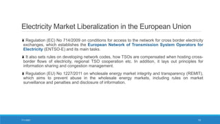 Electricity Market Liberalization in the European Union
Regulation (EC) No 714/2009 on conditions for access to the network for cross border electricity
exchanges, which establishes the European Network of Transmission System Operators for
Electricity (ENTSO-E) and its main tasks.
It also sets rules on developing network codes, how TSOs are compensated when hosting cross-
border flows of electricity, regional TSO cooperation etc. In addition, it lays out principles for
information sharing and congestion management.
Regulation (EU) No 1227/2011 on wholesale energy market integrity and transparency (REMIT),
which aims to prevent abuse in the wholesale energy markets, including rules on market
surveillance and penalties and disclosure of information.
7/11/2021 13
 