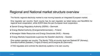 Regional and National market structure overview
The Nordic regional electricity market is now moving towards an integrated European market.
One regulator per country: Each county has its own regulator as listed below and NordREG for
regional level cooperation, while ACER does the pan European level cooperation.
Danish Energy Regulatory Authority (DERA) – Denmark
Energy Market Authority (Energiamarkkinavirasto) – Finland
Norwegian Water Resources and Energy Directorate (NVE) – Norway
Energy Markets Inspectorate supervise the Swedish electricity – Sweden
One system operator per country: The Nordic TSOs at country level are Statnett SF (Norway),
Svenska Kraftnät (Sweden), Fingrid (Finland) and Energinet.dk (Denmark).
A TSO regulates and controls the electricity systems in its own country.
7/11/2021 15
 