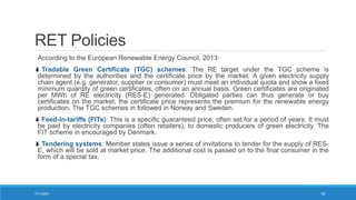 RET Policies
According to the European Renewable Energy Council, 2013:
Tradable Green Certificate (TGC) schemes: The RE target under the TGC scheme is
determined by the authorities and the certificate price by the market. A given electricity supply
chain agent (e.g. generator, supplier or consumer) must meet an individual quota and show a fixed
minimum quantity of green certificates, often on an annual basis. Green certificates are originated
per MWh of RE electricity (RES-E) generated. Obligated parties can thus generate or buy
certificates on the market; the certificate price represents the premium for the renewable energy
production. The TGC schemes in followed in Norway and Sweden.
Feed-in-tariffs (FITs): This is a specific guaranteed price, often set for a period of years. It must
be paid by electricity companies (often retailers), to domestic producers of green electricity. The
FIT scheme in encouraged by Denmark.
Tendering systems: Member states issue a series of invitations to tender for the supply of RES-
E, which will be sold at market price. The additional cost is passed on to the final consumer in the
form of a special tax.
7/11/2021 18
 