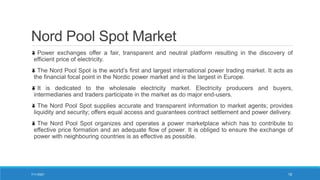 Nord Pool Spot Market
Power exchanges offer a fair, transparent and neutral platform resulting in the discovery of
efficient price of electricity.
The Nord Pool Spot is the world’s first and largest international power trading market. It acts as
the financial focal point in the Nordic power market and is the largest in Europe.
It is dedicated to the wholesale electricity market. Electricity producers and buyers,
intermediaries and traders participate in the market as do major end-users.
The Nord Pool Spot supplies accurate and transparent information to market agents; provides
liquidity and security; offers equal access and guarantees contract settlement and power delivery.
The Nord Pool Spot organizes and operates a power marketplace which has to contribute to
effective price formation and an adequate flow of power. It is obliged to ensure the exchange of
power with neighbouring countries is as effective as possible.
7/11/2021 19
 