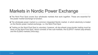Markets in Nordic Power Exchange
The Nord Pool Spot covers four wholesale markets that work together. These are essential for
the power market exchange to function.
The wholesale power market is a common integrated Nordic market, in which electricity is traded
on the Nordic power market exchange, i.e. the Nord Pool Spot.
Trading on the Nord Pool Spot is voluntary; however, all day-ahead cross-border trading must be
done on the Nord Pool Spot, which consists of two sub-markets, the ELSPOT market (day-ahead)
and the ELBAS markets (intra-day).
7/11/2021 21
 