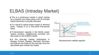 ELBAS (Intraday Market)
This is a continuous market in which trading
for a specific hour takes place until 30 minutes
before electricity is actually delivered.
It is critical to adjust power supply or demand
plans. Trading is on a first-come first-served
basis.
If transmission capacity in the Nordic power
system remains, neighbouring countries can
also trade on the ELBAS market.
In the intra-day market, participants in
Norway, Finland, Sweden, Denmark, Germany
and Estonia can trade for the next day once the
day-ahead spot market has closed.
Socioeconomic welfare aspects
7/11/2021 23
 
