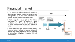 Financial market
This is a future or forward-contract market in
which legally binding trading agreements are
arranged for up to six years. The financial
market is often used for managing risks.
Market agents secure prices for future
purchases or sales of electricity, with
contracts made for up to six years. The
ELSPOT System Price is used as a reference
price.
Given the critical role of hydro in the Nordic
system, forward prices or futures represent
the value of hydro resources and are needed
for optimal use of hydropower during different
time periods.
7/11/2021 26
 