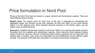 Price formulation in Nord Pool
Prices in the Nord Pool Spot are based on supply, demand and transmission capacity. There are
three different types of prices:
System price. The system price for each hour of the day is estimated by intersecting the
aggregate supply and demand curves that represent all bids and offers for the entire Nordic
region. It is the clearing price. Most standard financial contracts in the Nordic region use the
system price as reference price.
Area price. Available transmission capacity is set by the TSOs on an area-by-area basis and thus
fluctuates from the available grid transmission capacity. When electricity flows between bidding
areas exceed the maximum amount of electrical power (trading capacity) that can flow from one
bidding area to another, area prices are calculated and price differences across different areas
emerge. The purpose of the area price calculation is to reduce transmission congestion.
7/11/2021 28
 