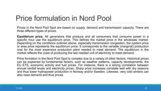 Price formulation in Nord Pool
Prices in the Nord Pool Spot are based on supply, demand and transmission capacity. There are
three different types of prices:
Equilibrium price. All generators that produce and all consumers that consume power in a
specific hour use the equilibrium price. This defines the market price in the wholesale market.
Depending on the conditions outlined above, especially transmission congestion, the system price
or area price represents the equilibrium price. It corresponds to the variable (marginal) production
cost for the most expensive production plant needed to meet demand. The equilibrium in the
market reflects the costs of producing the last needed unit of electricity to meet demand.
Price formation in the Nord Pool Spot is complex due to a variety of other factors. Historical prices
can be explained by fundamental factors, such as weather patterns, capacity developments, the
EU ETS, economic activity and fuel prices. For instance, there is a strong correlation between
annual rainfall levels and electricity prices. Sharp price increases correlate well with dry seasons
and thus lower hydropower production in Norway and/or Sweden. Likewise, very cold winters can
also raise demand and thus prices.
7/11/2021 29
 
