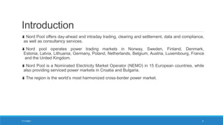 Introduction
Nord Pool offers day-ahead and intraday trading, clearing and settlement, data and compliance,
as well as consultancy services.
Nord pool operates power trading markets in Norway, Sweden, Finland, Denmark,
Estonia, Latvia, Lithuania, Germany, Poland, Netherlands, Belgium, Austria, Luxembourg, France
and the United Kingdom.
Nord Pool is a Nominated Electricity Market Operator (NEMO) in 15 European countries, while
also providing serviced power markets in Croatia and Bulgaria.
The region is the world’s most harmonized cross-border power market.
7/11/2021 3
 