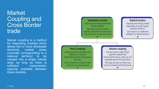 Market
Coupling and
Cross Border
trade
Market coupling is a method
for integrating markets which
allows two or more wholesale
electricity market areas
(normally corresponding to a
national territory) to be
merged into a single market
area, as long as there is
sufficient transmission
capacity available between
those markets.
7/11/2021 31
 