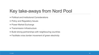Key take-aways from Nord Pool
Political and Institutional Considerations
Policy and Regulatory Issues
Power Market Exchange
Transmission Infrastructure
Build strong partnerships with neighbouring countries
Facilitate cross border movement of green electricity
7/11/2021 33
 