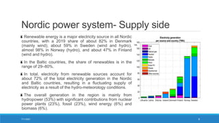 Nordic power system- Supply side
Renewable energy is a major electricity source in all Nordic
countries, with a 2019 share of about 82% in Denmark
(mainly wind), about 59% in Sweden (wind and hydro),
almost 98% in Norway (hydro), and about 47% in Finland
(wind and hydro).
In the Baltic countries, the share of renewables is in the
range of 29–80%.
In total, electricity from renewable sources account for
about 72% of the total electricity generation in the Nordic
and Baltic countries, resulting in a fluctuating supply of
electricity as a result of the hydro-meteorology conditions.
The overall generation in the region is mainly from
hydropower (53%) with significant contributions from nuclear
power plants (23%), fossil (23%), wind energy (6%) and
biomass (6%).
7/11/2021 6
 