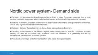 Nordic power system- Demand side
Electricity consumption in Scandinavia is higher than in other European countries due to cold
winters, relatively low prices, electrically heated houses and relatively high industrial demand.
Demand in Finland, Sweden and Norway is significantly affected by energy-intensive industries,
and is also significant in the household sector.
Electricity demand fluctuates more in these three nations than in Denmark.
Electricity consumption in the Nordic region varies widely due to specific conditions in each
country as well as population and economic structure; however, it is generally affected by
temperature variation and economic growth.
Peak loads (mornings and afternoons) often take place during cold spells.
7/11/2021 7
 