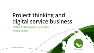 Nordic Process Days, 10.4.2014
Mikko Viikari
Project thinking and
digital service business
 