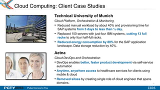 17
Cloud Computing: Client Case Studies
Technical University of Munich
Cloud Platform, Orchestration & Monitoring
• Reduced manual workload by about 40% and provisioning time for
SAP systems from 3 days to less than ½ day.
• Replaced 150 servers with just four IBM systems, cutting 13 full
racks to only four half-full racks.
• Reduced energy consumption by 80% for the SAP application
landscape. Data storage reduction by 40%.
Aetna
Cloud DevOps and Orchestration
• DevOps enables better, faster product development via self-service
automation
• Anytime, anywhere access to healthcare services for clients using
mobile & cloud
• Removed siloes by creating single role of cloud engineer that spans
domains.
17
 