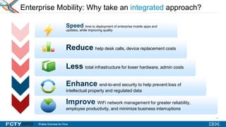 19
Enterprise Mobility: Why take an integrated approach?
Speed time to deployment of enterprise mobile apps and
updates, while improving quality
Improve WiFi network management for greater reliability,
employee productivity, and minimize business interruptions
Enhance end-to-end security to help prevent loss of
intellectual property and regulated data
Less total infrastructure for lower hardware, admin costs
Reduce help desk calls, device replacement costs
19
 