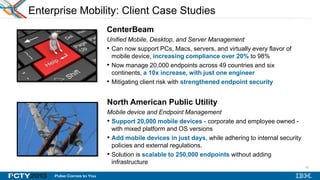 22
22
Enterprise Mobility: Client Case Studies
CenterBeam
Unified Mobile, Desktop, and Server Management
• Can now support PCs, Macs, servers, and virtually every flavor of
mobile device, increasing compliance over 20% to 98%
• Now manage 20,000 endpoints across 49 countries and six
continents, a 10x increase, with just one engineer
• Mitigating client risk with strengthened endpoint security
North American Public Utility
Mobile device and Endpoint Management
• Support 20,000 mobile devices - corporate and employee owned -
with mixed platform and OS versions
• Add mobile devices in just days, while adhering to internal security
policies and external regulations.
• Solution is scalable to 250,000 endpoints without adding
infrastructure
 