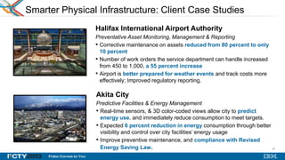 26
26
Smarter Physical Infrastructure: Client Case Studies
Halifax International Airport Authority
Preventative Asset Monitoring, Management & Reporting
• Corrective maintenance on assets reduced from 80 percent to only
10 percent
• Number of work orders the service department can handle increased
from 450 to 1,000, a 55 percent increase
• Airport is better prepared for weather events and track costs more
effectively; Improved regulatory reporting.
Akita City
Predictive Facilities & Energy Management
• Real-time sensors, & 3D color-coded views allow city to predict
energy use, and immediately reduce consumption to meet targets.
• Expected 6 percent reduction in energy consumption through better
visibility and control over city facilities’ energy usage
• Improve preventive maintenance, and compliance with Revised
Energy Saving Law.
INSERT
LOGO
 
