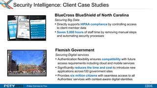 32
Security Intelligence: Client Case Studies
BlueCross BlueShield of North Carolina
Securing Big Data
• Directly supports HIPAA compliance by controlling access
to client member data
• Saves 5,000 hours of staff time by removing manual steps
and automating security processes
Flemish Government
Securing Digital services
• Authentication flexibility ensures compatibility with future
access requirements including cloud and mobile services
• Significantly reduces the time and cost to introduce new
applications across100 government sites
• Provides six million citizens with seamless access to all
Authorities’ services with context-aware digital identities
INSERT
LOGO
32
 