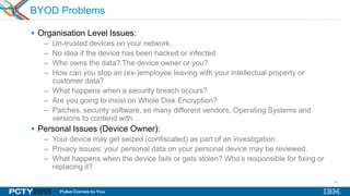 46
BYOD Problems
 Organisation Level Issues:
– Un-trusted devices on your network.
– No idea if the device has been hacked or infected.
– Who owns the data? The device owner or you?
– How can you stop an (ex-)employee leaving with your intellectual property or
customer data?
– What happens when a security breach occurs?
– Are you going to insist on Whole Disk Encryption?
– Patches, security software, so many different vendors, Operating Systems and
versions to contend with…
 Personal Issues (Device Owner):
– Your device may get seized (confiscated) as part of an investigation.
– Privacy issues; your personal data on your personal device may be reviewed.
– What happens when the device fails or gets stolen? Who’s responsible for fixing or
replacing it?
 