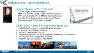 63
Planed events – go to registration
Smarter Business 2013 Denmark
• Join the largest IBM event this year
• Mark your calendar Oct 8th - Bella Center Copenhagen
• SW business solutions from IBM and Business Partners
• Keynote: Bruce Dickinson, Lead singer in Iron Maiden
Entrepreneur, Author and inspiring speaker
C&SI (Tivoli) Austin & Silicon Valley Study tour
• Visit IBM Briefing centers in Austin TX & San Jose CA
• IT Managers and IT decision makers
• Mark your calendar Nov 5th - 10th
• Service Management, Storage Management and Mobility - SW solutions
• Pure Systems and Storage - HW Solutions
• Hotel and flight expected to be DKK 15.000
 