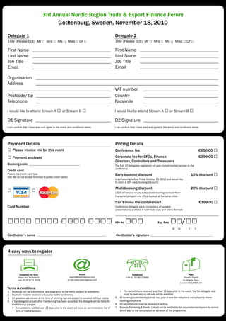 3rd Annual Nordic Region Trade & Export Finance Forum
                                                 Gothenburg, Sweden, November 18, 2010

Delegate 1                                                                                            Delegate 2
Title (Please tick) Mr □ Mrs □ Ms □ Miss □ Dr □                                                       Title (Please tick) Mr □ Mrs □ Ms □ Miss □ Dr □

First Name                                                                                            First Name
Last Name                                                                                             Last Name
Job Title                                                                                             Job Title
Email                                                                                                 Email

Organisation
Address
                                                                                                      VAT number
Postcode/Zip                                                                                          Country
Telephone                                                                                             Facsimile

I would like to attend Stream A                 □ or Stream B □                                       I would like to attend Stream A              □ or Stream B □
D1 Signature                                                                                          D2 Signature
I can confirm that I have read and agree to the terms and conditions below.                           I can confirm that I have read and agree to the terms and conditions below.




Payment Details                                                                                       Pricing Details
□ Please invoice me for this event                                                                    Conference fee                                                                €650.00 □
□ Payment enclosed                                                                                    Corporate fee for CFOs, Finance                                               €399.00 □
                                                                                                      Directors, Controllers and Treasurers
Booking code:                                                                                         The first 10 delegates registered will gain complimentary access to the
                                                                                                      conference
Credit card:
Please tick credit card type
(NB: We do not accept American Express credit cards)
                                                                                                      Early booking discount                                                 10% discount       □
                                                                                                      (I am booking before Friday October 15, 2010 and would like
                                                                                                      to claim a 10% early booking discount)


□                      □                                                                              Multi-booking discount                                                 20% discount       □
                                                                                                      (20% off second or any subsequent booking received from
                                                                                                      the same company and office booked at the same time)

                                                                                                      Can’t make the conference?                                                    €199.00     □
Card Number                                                                                           Conference delegate pack, comprising all speaker
                                                                                                      presentations and bios in both hard copy and online formats



□□□□ □□□□ □□□□ □□□□                                                                                   V2N No   □□□                           Exp. Date   □□/□□
                                                                                                                                                          M    M         Y      Y

Cardholder’s name                                                                                      Cardholder’s signature



4 easy ways to register



           Complete the form                                          Email:                                         Telephone:                                          Post:
          above and fax back to                             events@exportagroup.com                             +44 (0) 20 8673 9666                                Exporta Events
          +44 (0) 20 8772 3528                            or visit www.exportagroup.com                                                                            3c Hillgate Place,
                                                                                                                                                                 London SW12 9ER, UK

Terms & conditions:
1.   Bookings can be submitted at any stage prior to the event, subject to availability.                 • For cancellations received less than 14 days prior to the event, the full delegate rate
2.   Payment must be received in full prior to the conference.                                               must be paid and no refunds will be available.
3.   All speakers are correct at the time of printing, but are subject to variation without notice.   5. All bookings submitted by e-mail, fax, post or over the telephone are subject to these
4.   If the delegate cancels after the booking has been accepted, the delegate will be liable for        booking conditions.
     the following charges:                                                                           6. All cancellations must be received in writing.
     • Cancellations notified over 14 days prior to the event will incur an administration fee of     7. Exporta Publishing & Events Ltd will not be held liable for circumstances beyond its control
          10% of the full amount.                                                                        which lead to the cancellation or variation of the programme.
 