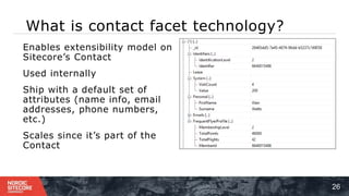 What is contact facet technology?
26
⁞ Enables extensibility model on
Sitecore’s Contact
⁞ Used internally
⁞ Ship with a default set of
attributes (name info, email
addresses, phone numbers,
etc.)
⁞ Scales since it’s part of the
Contact
 