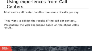 Using experiences from Call
Centers
33
⁞ Jetstream’s call center handles thousands of calls per day…
1 ) They want to collect the results of the call per contact…
2 ) Personalize the web experience based on the phone call’s
result…
 