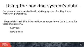 Using the booking system’s data
40
⁞ Jetstream has a centralized booking system for flight and
vacation purchases.
1 ) They wish treat this information as experience data to use for
personalization..
⁞ Surveys
⁞ New offers
 