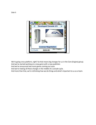 Slide 9




We’re going cross-platform, right? So that means big changes for us in the Core (Engine) group.
And we’ve started working on a new game with a new publisher.
And we’ve announced two more games coming out soon.
And we’re making all these changes in the middle of a console cycle.
And more than that, we’re rethinking how we do things and what’s important to us as a team.
 
