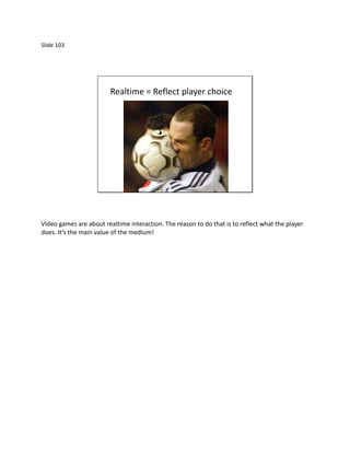 Slide 103




                         Realtime = Reflect player choice




Video games are about realtime interaction. The reason to do that is to reflect what the player
does. It’s the main value of the medium!
 