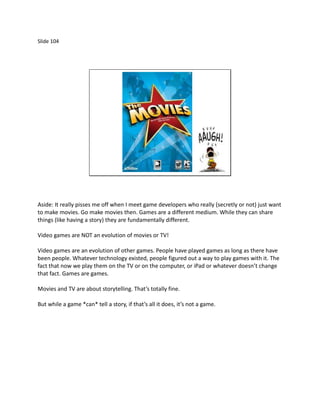 Slide 104




Aside: It really pisses me off when I meet game developers who really (secretly or not) just want
to make movies. Go make movies then. Games are a different medium. While they can share
things (like having a story) they are fundamentally different.

Video games are NOT an evolution of movies or TV!

Video games are an evolution of other games. People have played games as long as there have
been people. Whatever technology existed, people figured out a way to play games with it. The
fact that now we play them on the TV or on the computer, or iPad or whatever doesn’t change
that fact. Games are games.

Movies and TV are about storytelling. That’s totally fine.

But while a game *can* tell a story, if that’s all it does, it’s not a game.
 
