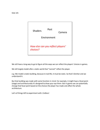Slide 105




                                               Post
                            Shaders
                                                              Camera
                                       Environment


                        How else can you reflect players’
                        choices?




We still have a long way to go to figure all the ways we can reflect the players’ choices in games.

We still largely model after a static world that *cannot* reflect the player.

e.g. We model a static building, because in real life, it must be static. So that’s familiar and we
understand it.

But that building was made with some function in mind. For example, it might have a focal point
(stage) and architecturally it’s designed to draw your eye there. But in games we can potentially
change that focal point based on the choices the player has made and affect the whole
architecture.

Lot’s of things left to experiment with. Endless!
 