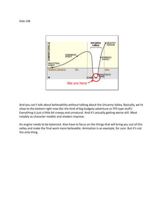Slide 108




                                     We are here




And you can’t talk about believability without talking about the Uncanny Valley. Basically, we’re
close to the bottom right now (for the kind of big budgety adventure or FPS type stuff.)
Everything is just a little bit creepy and unnatural. And it’s actually getting worse still. Most
notably as character models and shaders improve.

An engine needs to be balanced. Also have to focus on the things that will bring you out of this
valley and make the final work more believable. Animation is an example, for sure. But it’s not
the only thing.
 