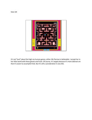 Slide 109




It’s not *just* about the high-res human games, either. Ms Pacman is believable. I accept her in
her little world with these ghosts and fruits. Of course, it’s largely because it’s more abstract art
that it’s easier to accomplish that. But it’s still a consideration in any title.
 