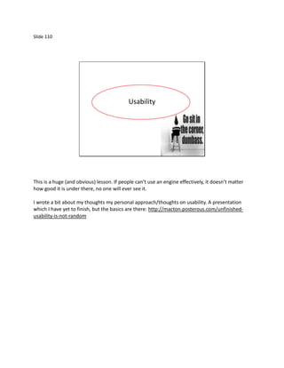 Slide 110




                                           Usability




This is a huge (and obvious) lesson. If people can’t use an engine effectively, it doesn’t matter
how good it is under there, no one will ever see it.

I wrote a bit about my thoughts my personal approach/thoughts on usability. A presentation
which I have yet to finish, but the basics are there: http://macton.posterous.com/unfinished-
usability-is-not-random
 