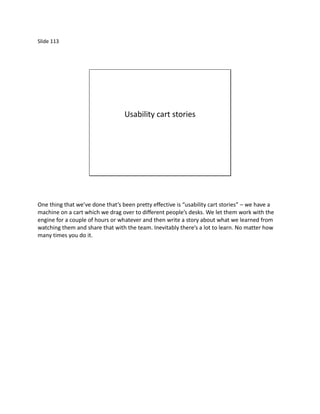 Slide 113




                                  Usability cart stories




One thing that we’ve done that’s been pretty effective is “usability cart stories” – we have a
machine on a cart which we drag over to different people’s desks. We let them work with the
engine for a couple of hours or whatever and then write a story about what we learned from
watching them and share that with the team. Inevitably there’s a lot to learn. No matter how
many times you do it.
 