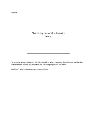 Slide 11




                          Shared my personal vision with
                                     team.




So a couple weeks before this talk, I took stock of where I was and shared my personal vision
with the team. Why is this work that we are doing important *to me*?

And that’s where this presentation comes from.
 