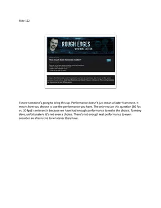 Slide 122




I know someone’s going to bring this up. Performance doesn’t just mean a faster framerate. It
means how you choose to use the performance you have. The only reason this question (60 fps
vs. 30 fps) is relevant is because we have had enough performance to make the choice. To many
devs, unfortunately, it’s not even a choice. There’s not enough real performance to even
consider an alternative to whatever they have.
 