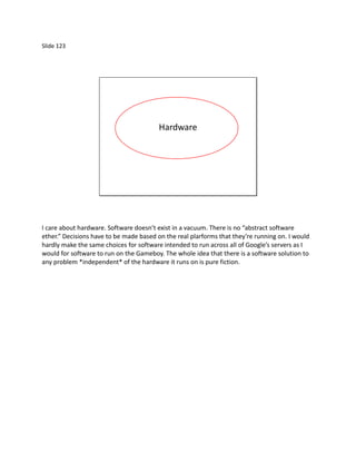 Slide 123




                                         Hardware




I care about hardware. Software doesn’t exist in a vacuum. There is no “abstract software
ether.” Decisions have to be made based on the real plarforms that they’re running on. I would
hardly make the same choices for software intended to run across all of Google’s servers as I
would for software to run on the Gameboy. The whole idea that there is a software solution to
any problem *independent* of the hardware it runs on is pure fiction.
 