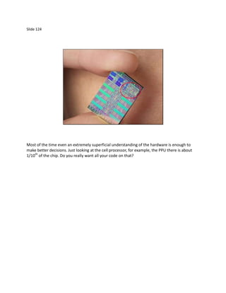 Slide 124




Most of the time even an extremely superficial understanding of the hardware is enough to
make better decisions. Just looking at the cell processor, for example, the PPU there is about
1/10th of the chip. Do you really want all your code on that?
 