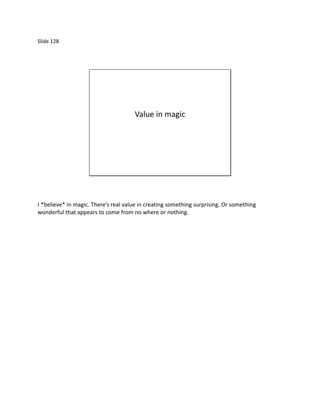 Slide 128




                                      Value in magic




I *believe* in magic. There’s real value in creating something surprising. Or something
wonderful that appears to come from no where or nothing.
 