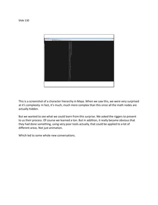 Slide 130




This is a screenshot of a character hierarchy in Maya. When we saw this, we were very surprised
at it’s complexity. In fact, it’s much, much more complex than this since all the math nodes are
actually hidden.

But we wanted to see what we could learn from this surprise. We asked the riggers to present
to us their process. Of course we learned a ton. But in addition, it really became obvious that
they had done something, using very poor tools actually, that could be applied to a lot of
different areas. Not just animation.

Which led to some whole new conversations.
 