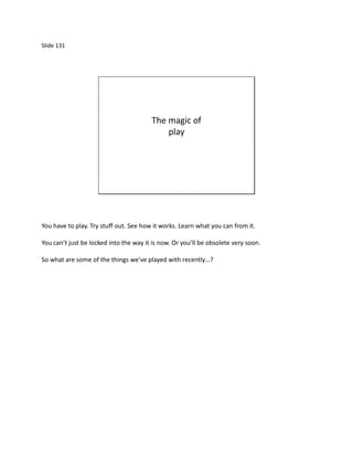 Slide 131




                                        The magic of
                                            play




You have to play. Try stuff out. See how it works. Learn what you can from it.

You can’t just be locked into the way it is now. Or you’ll be obsolete very soon.

So what are some of the things we’ve played with recently…?
 