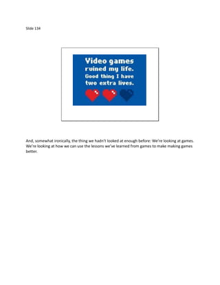 Slide 134




And, somewhat ironically, the thing we hadn’t looked at enough before: We’re looking at games.
We’re looking at how we can use the lessons we’ve learned from games to make making games
better.
 